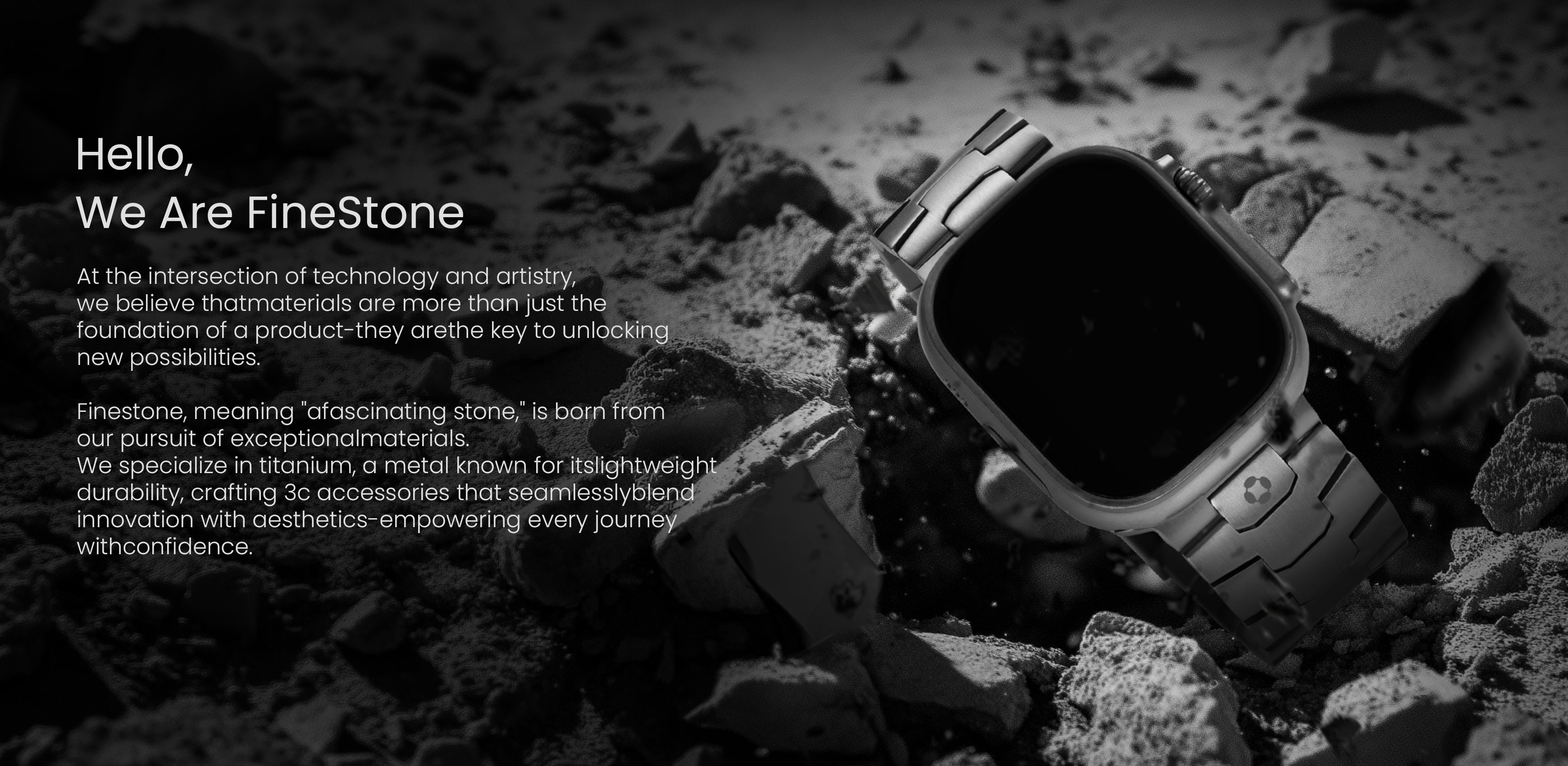 Hello,
We Are FineStone
At the intersection of technology and artistry,we believe thatmaterials are more than just thefoundation of a product-they arethe key to unlockingnew possibilities.
Finestone, meaning "afascinating stone," is born fromour pursuit of exceptionalmaterials.We specialize in titanium, a metal known for itslightweightdurability, crafting 3c accessories that seamlesslyblendinnovation with aesthetics-empowering every journe)withconfidence.
